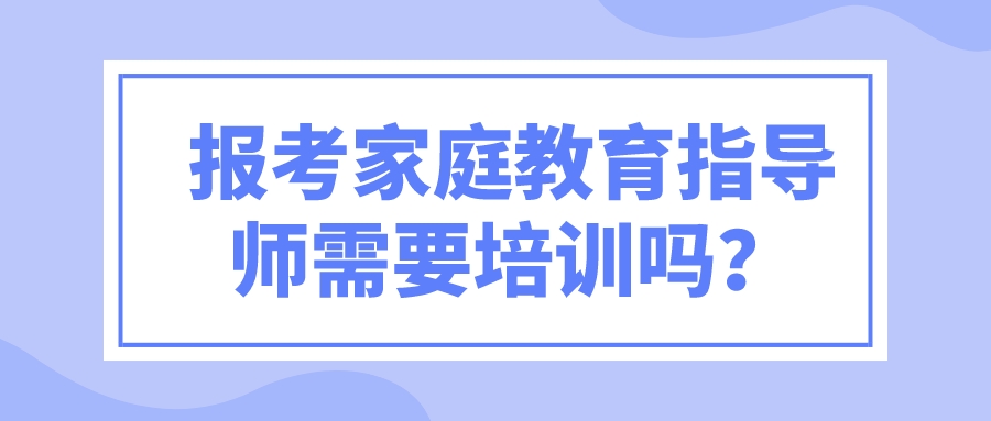 报考家庭教育指导师需要培训吗？