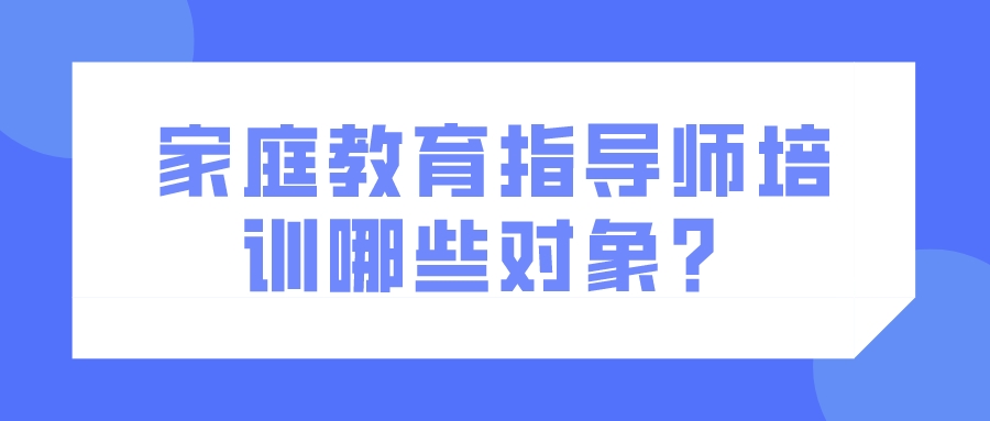 家庭教育指导师培训哪些对象？