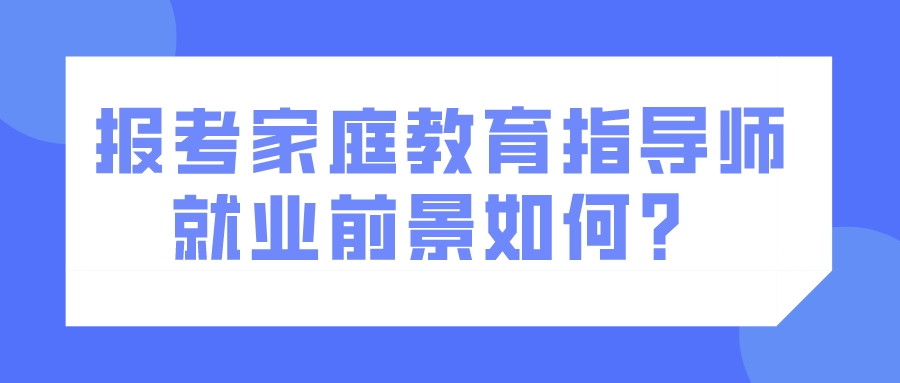 报考家庭教育指导师就业前景如何? 报考家庭教育指导师就业前景如何?