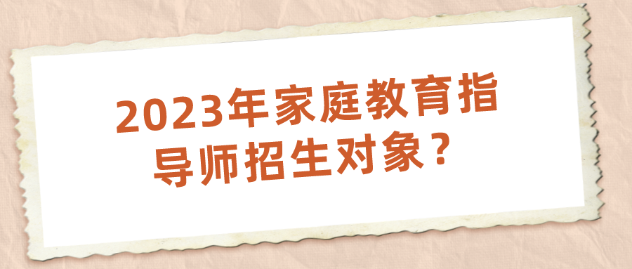 2023年家庭教育指导师招生对象？