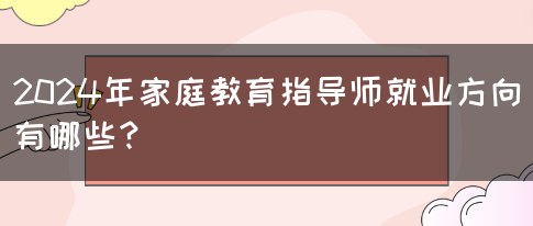 2024年家庭教育指导师就业方向有哪些？(图1)