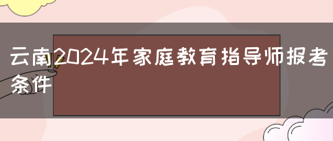 云南2024年家庭教育指导师报考条件(图1)