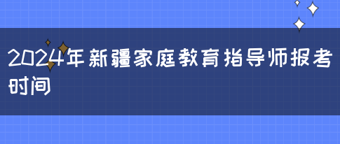 2024年新疆家庭教育指导师报考时间(图1)