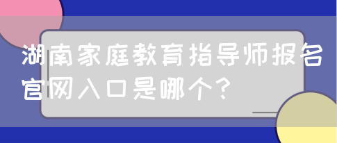 湖南家庭教育指导师报名官网入口是哪个？(图1)