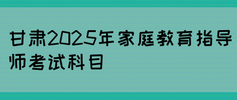 甘肃2025年家庭教育指导师考试科目(图1)