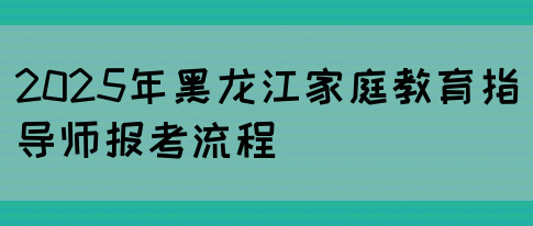 2025年黑龙江家庭教育指导师报考流程(图1)