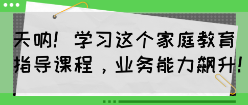 天呐！学习这个家庭教育指导课程，业务能力飙升！(图1)