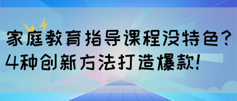 家庭教育指导课程没特色？4种创新方法打造爆款！(图1)
