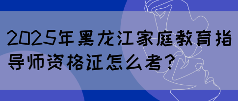 2025年黑龙江家庭教育指导师资格证怎么考？(图1)