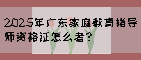 2025年广东家庭教育指导师资格证怎么考？(图1)