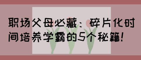 职场父母必藏：碎片化时间培养学霸的5个秘籍！(图1)