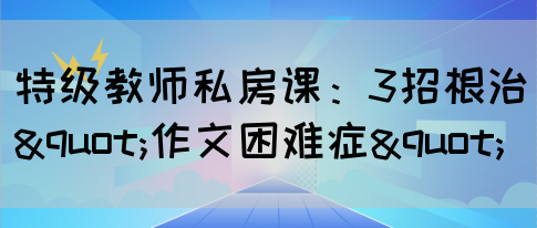 特级教师私房课：3招根治"作文困难症"(图1)