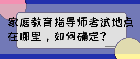 家庭教育指导师考试地点在哪里，如何确定？(图1)