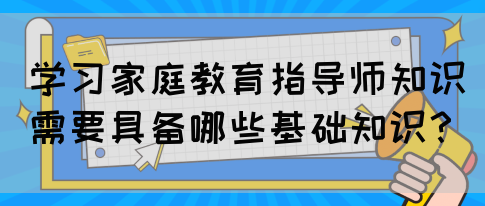 学习家庭教育指导师知识需要具备哪些基础知识？(图1)