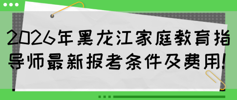 2026年黑龙江家庭教育指导师最新报考条件及费用!(图1)